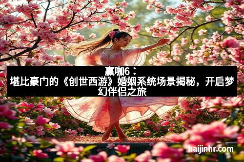 赢咖6：堪比豪门的《创世西游》婚姻系统场景揭秘，开启梦幻伴侣之旅
